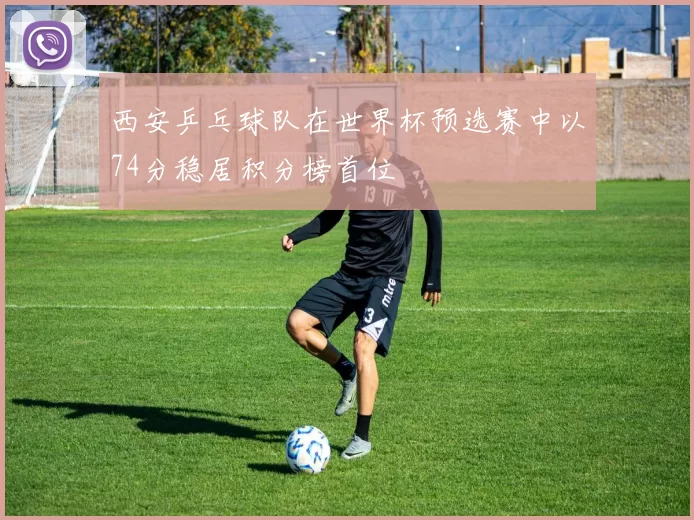 西安乒乓球队在世界杯预选赛中以74分稳居积分榜首位