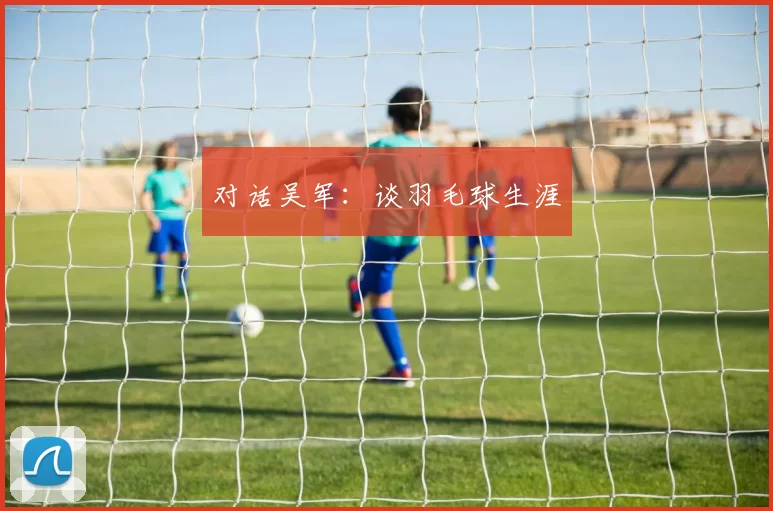 对话吴军：谈羽毛球生涯