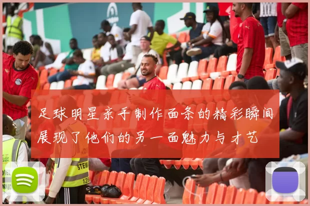 足球明星亲手制作面条的精彩瞬间展现了他们的另一面魅力与才艺