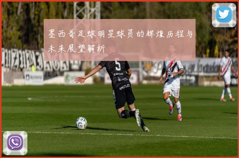 墨西哥足球明星球员的辉煌历程与未来展望解析
