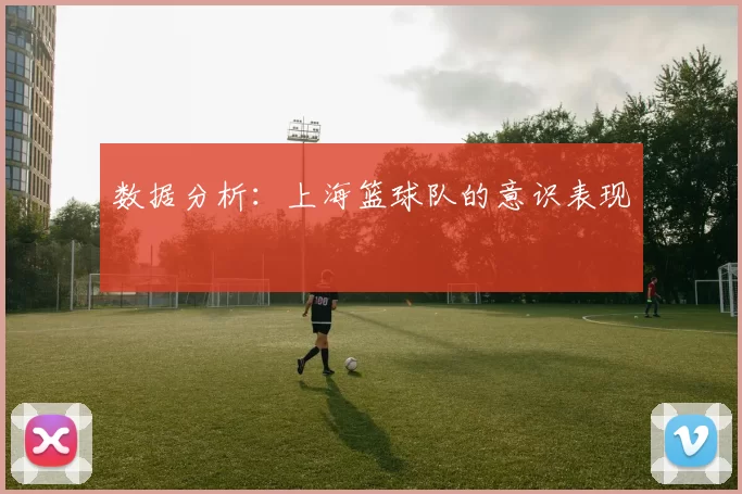 数据分析：上海篮球队的意识表现