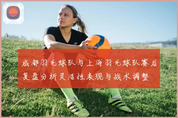 成都羽毛球队与上海羽毛球队赛后复盘分析灵活性表现与战术调整