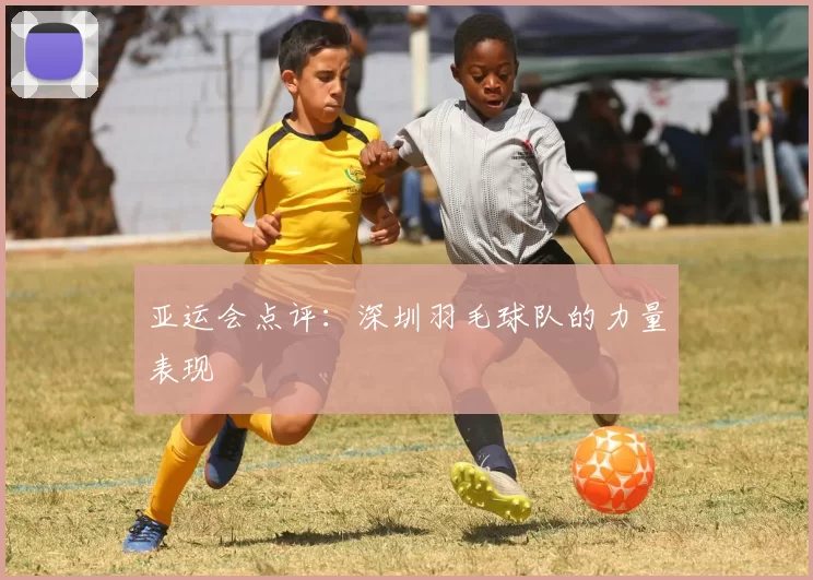 亚运会点评：深圳羽毛球队的力量表现