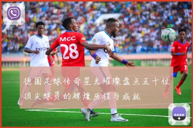 德国足球传奇星光璀璨盘点五十位顶尖球员的辉煌历程与成就